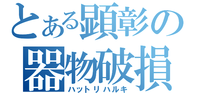 とある顕彰の器物破損（ハットリハルキ）