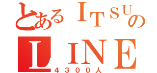 とあるＩＴＳＵＫＩのＬＩＮＥ友達（４３００人）