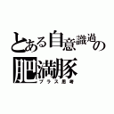 とある自意識過剰の肥満豚（プラス思考）