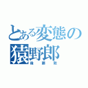 とある変態の猿野郎（後藤敦）