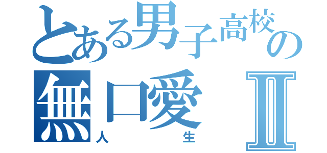 とある男子高校生の無口愛Ⅱ（人生）