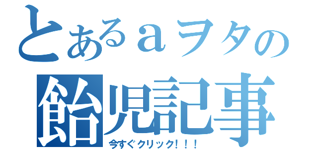 とあるａヲタの飴児記事（今すぐクリック！！！）