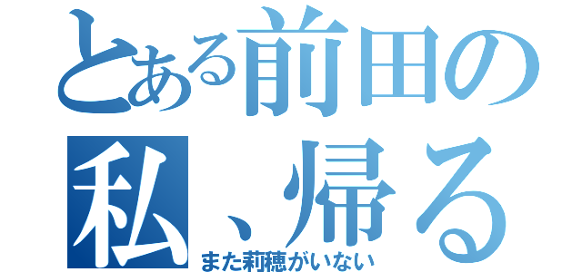 とある前田の私、帰るね（また莉穂がいない）