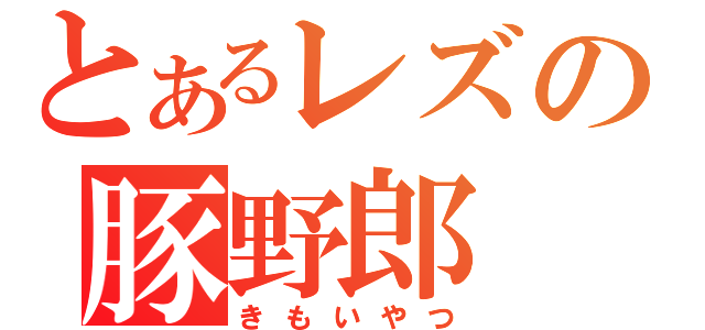 とあるレズの豚野郎（きもいやつ）