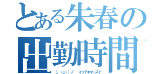 とある朱春の出勤時間（（。・ω・）ノ゛ イッテキマ－ス♪）