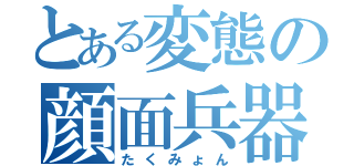 とある変態の顔面兵器（たくみょん）