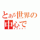 とある世界の中心で（タスケテー）