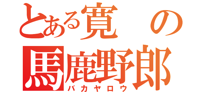 とある寛の馬鹿野郎（バカヤロウ）