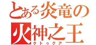 とある炎竜の火神之王（クトゥグア）