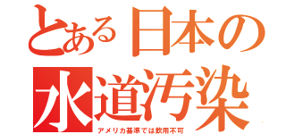 とある日本の水道汚染（アメリカ基準では飲用不可）