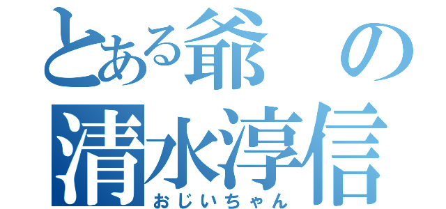 とある爺の清水淳信（おじいちゃん）