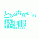 とある声真似主の枠制服（侵略者だぞ！）