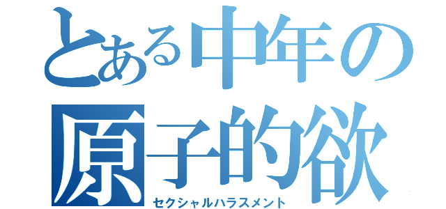 とある中年の原子的欲求（セクシャルハラスメント）