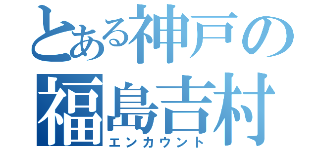 とある神戸の福島吉村（エンカウント）