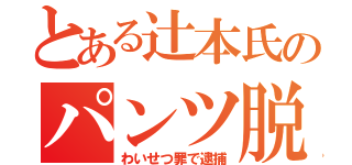 とある辻本氏のパンツ脱ぎ（わいせつ罪で逮捕）