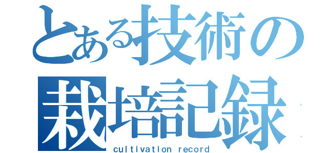 とある技術の栽培記録（ｃｕｌｔｉｖａｔｉｏｎ ｒｅｃｏｒｄ）