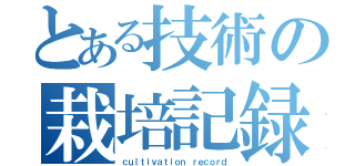 とある技術の栽培記録（ｃｕｌｔｉｖａｔｉｏｎ ｒｅｃｏｒｄ）