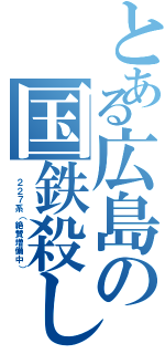 とある広島の国鉄殺し（ ２２７系（絶賛増備中））