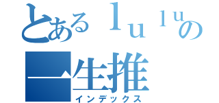 とあるｌｕｌｕの一生推（インデックス）