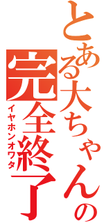 とある大ちゃんの完全終了（イヤホンオワタ）