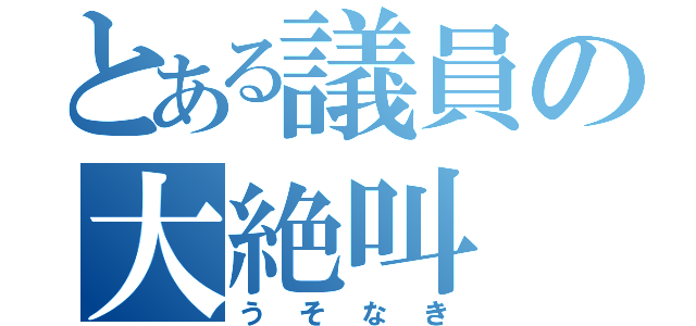 とある議員の大絶叫（うそなき）