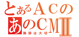 とあるＡＣのあのＣＭⅡ（挨拶は大切）