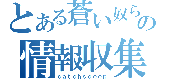 とある蒼い奴らの情報収集（ｃａｔｃｈｓｃｏｏｐ）