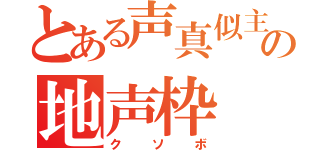 とある声真似主の地声枠（クソボ）