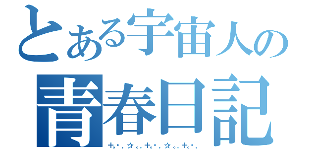 とある宇宙人の青春日記（＋。・．☆・。．＋。・．☆・。．＋。・．）