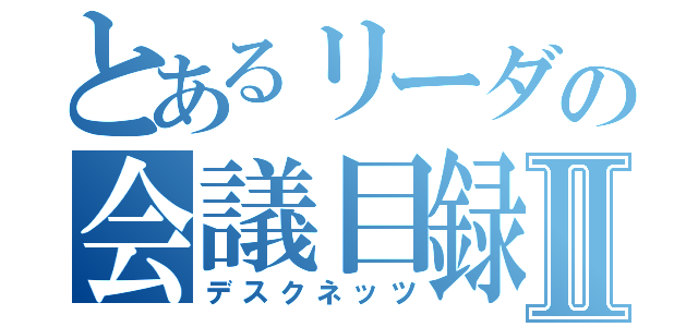 とあるリーダの会議目録Ⅱ（デスクネッツ）