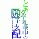 とある学園都市の原子支配（アトミックルーラー）