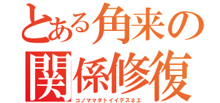 とある角来の関係修復（コノママダトイイデスネエ）