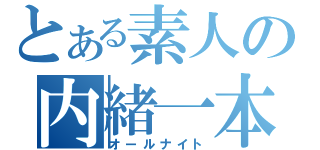 とある素人の内緒一本（オールナイト）