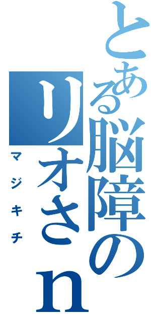 とある脳障のリオさｎ（マジキチ）