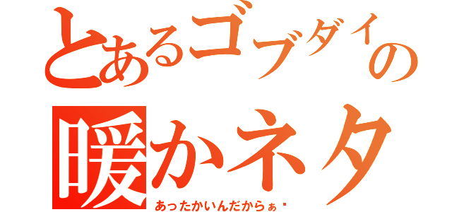 とあるゴブダイの暖かネタ（あったかいんだからぁ〜）