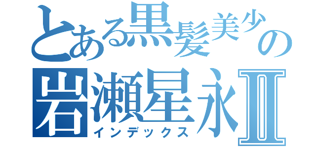 とある黒髪美少女の岩瀬星永Ⅱ（インデックス）