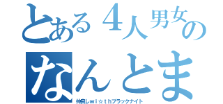 とある４人男女のなんとまぁ（仲良しｗｉ☆ｔｈブラックナイト）