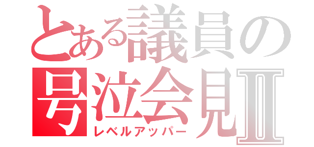 とある議員の号泣会見Ⅱ（レベルアッパー）