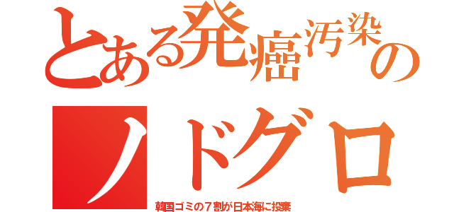 とある発癌汚染のノドグロ（韓国ゴミの７割が日本海に投棄）