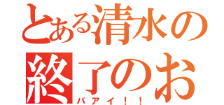 とある清水の終了のお知らせ（バアイ！！）