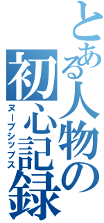 とある人物の初心記録簿（ヌーブシップス）