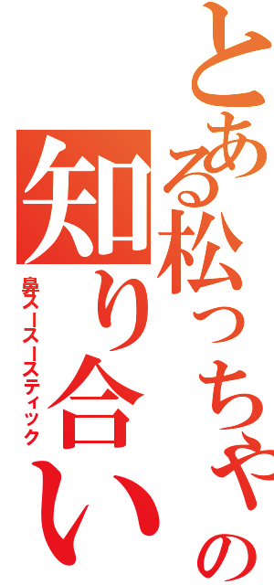 とある松っちゃんの知り合い（鼻スースースティック）