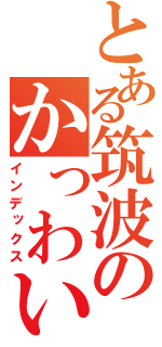 とある筑波のかっわいへ（インデックス）