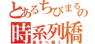 とあるちびまるこの時系列橋（後半へ続く）