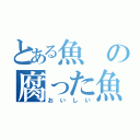 とある魚の腐った魚（おいしい）