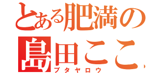 とある肥満の島田こころ（ブタヤロウ）