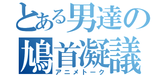 とある男達の鳩首凝議 （アニメトーク）