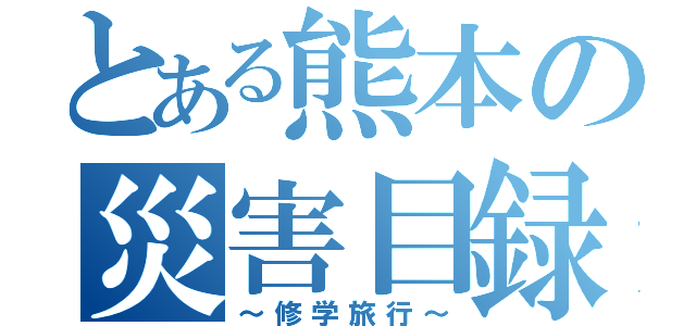 とある熊本の災害目録（～修学旅行～）