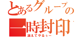 とあるグループの一時封印（消えてやるぅー）