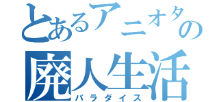 とあるアニオタの廃人生活（パラダイス）